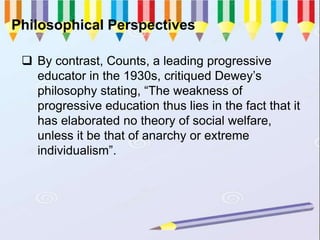 Philosophical Perspectives
 By contrast, Counts, a leading progressive
educator in the 1930s, critiqued Dewey’s
philosophy stating, “The weakness of
progressive education thus lies in the fact that it
has elaborated no theory of social welfare,
unless it be that of anarchy or extreme
individualism”.
 