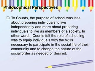 Philosophical Perspectives
 To Counts, the purpose of school was less
about preparing individuals to live
independently and more about preparing
individuals to live as members of a society. In
other words, Counts felt the role of schooling
was to equip individuals with the skills
necessary to participate in the social life of their
community and to change the nature of the
social order as needed or desired.
 