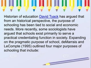 Historian of education David Tyack has argued that
from an historical perspective, the purpose of
schooling has been tied to social and economic
needs. More recently, some sociologists have
argued that schools exist primarily to serve a
practical credentialing function in society. Expanding
on the pragmatic purpose of school, deMarrais and
LeCompte (1995) outlined four major purposes of
schooling that include:
 