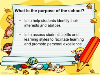 What is the purpose of the school?
• Is to help students identify their
interests and abilities
• Is to assess student’s skills and
learning styles to facilitate learning
and promote personal excellence.
 