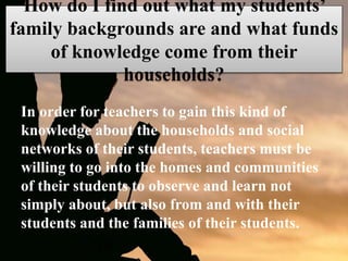 How do I find out what my students’
family backgrounds are and what funds
of knowledge come from their
households?
In order for teachers to gain this kind of
knowledge about the households and social
networks of their students, teachers must be
willing to go into the homes and communities
of their students to observe and learn not
simply about, but also from and with their
students and the families of their students.
 