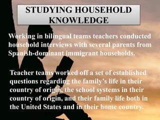 STUDYING HOUSEHOLD
KNOWLEDGE
Working in bilingual teams teachers conducted
household interviews with several parents from
Spanish-dominant immigrant households.
Teacher teams worked off a set of established
questions regarding the family’s life in their
country of origin, the school systems in their
country of origin, and their family life both in
the United States and in their home country.
 