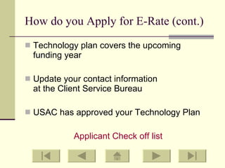 How do you Apply for E-Rate (cont.) Technology plan covers the upcoming  funding year Update your contact information  at the Client Service Bureau USAC has approved your Technology Plan Applicant Check off list 