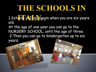 1.Schools in Italy begin when you are six years
old.
At the age of one year you can go to the
NURSERY SCHOOL, until the age of three.
2.Then you can go to kindergarten up to six
years.
 