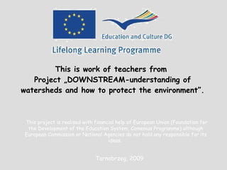 This is work of teachers from  Project  „DOWNSTREAM-understanding of watersheds and how to protect the environment”. This project is realised with financial help of European Union (Foundation for the Development of the Education System,  Comenius  Programme) although European Commission or National Agencies do not hold any responsible for its ideas .  Tarnobrzeg, 2009 