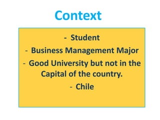 - Student
- Business Management Major
- Good University but not in the
Capital of the country.
- Chile
Context
