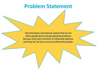 Problem Statement
Discriminatory educational system that do not
allow people grow and get good job positions
because they were not born in influential spheres,
and they do not have access to influential people.