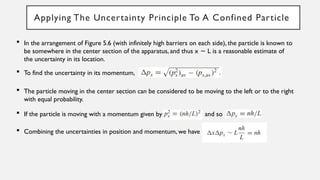 Applying The Uncertainty Principle To A Confined Particle
 In the arrangement of Figure 5.6 (with infinitely high barriers on each side), the particle is known to
be somewhere in the center section of the apparatus, and thus x L is a reasonable estimate of
∼
the uncertainty in its location.
 To find the uncertainty in its momentum,
 The particle moving in the center section can be considered to be moving to the left or to the right
with equal probability.
 If the particle is moving with a momentum given by and so
 Combining the uncertainties in position and momentum, we have
 