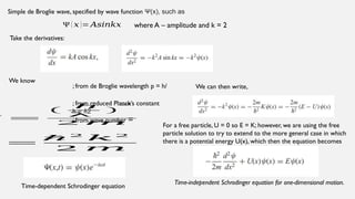 Simple de Broglie wave, specified by wave function Ψ(x), such as
Ψ ( 𝑥 )= 𝐴𝑠𝑖𝑛𝑘𝑥 where A – amplitude and k = 2
Take the derivatives:
We know
; from de Broglie wavelength p = h/
=
(
h
λ
)
2
2 𝑚
; from reduced Planck’s constant
h = 2
ℏ
; from wave number =
=
ℏ 2
𝑘2
2 𝑚
We can then write,
For a free particle, U = 0 so E = K; however, we are using the free
particle solution to try to extend to the more general case in which
there is a potential energy U(x), which then the equation becomes
Time-independent Schrodinger equation for one-dimensional motion.
Time-dependent Schrodinger equation
 