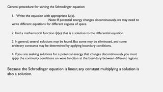 General procedure for solving the Schrodinger equation
1. Write the equation with appropriate U(x).
Note: If potential energy changes discontinuously, we may need to
write different equations for different regions of space.
2. Find a mathematical function (x) that is a solution to the differential equation.
ψ
3. In general, several solutions may be found. But some may be eliminated, and some
arbitrary constants may be determined by applying boundary conditions.
4. If you are seeking solutions for a potential energy that changes discontinuously, you must
apply the continuity conditions on wave function at the boundary between different regions.
Because the Schrodinger equation is linear, any constant multiplying a solution is
also a solution.
 