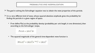 PROBABILITIES AND NORMALIZATION
 The goal in solving the Schrodinger equation was to obtain the wave properties of the particle.
 It is a very different kind of wave, whose squared absolute amplitude gives the probability for
finding the particle in a given region of space.
• If we define P(x) as the probability density (probability per unit length, in one dimension), then
according to the Schrodinger recipe,
• The squared magnitude of the general time-dependent wave function is
 