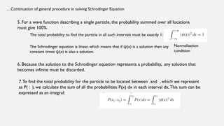 …Continuation of general procedure in solving Schrodinger Equation
5. For a wave function describing a single particle, the probability summed over all locations
must give 100%.
The total probability to find the particle in all such intervals must be exactly 1:
The Schrodinger equation is linear, which means that if (x) is a solution then any
ψ
constant times (x) is also a solution.
ψ
Normalization
condition
6. Because the solution to the Schrodinger equation represents a probability, any solution that
becomes infinite must be discarded.
7.To find the total probability for the particle to be located between and , which we represent
as P( : ), we calculate the sum of all the probabilities P(x) dx in each interval dx.This sum can be
expressed as an integral:
 