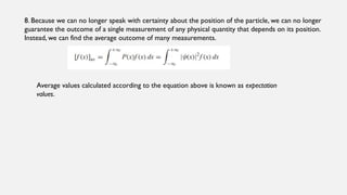8. Because we can no longer speak with certainty about the position of the particle, we can no longer
guarantee the outcome of a single measurement of any physical quantity that depends on its position.
Instead, we can find the average outcome of many measurements.
Average values calculated according to the equation above is known as expectation
values.
 