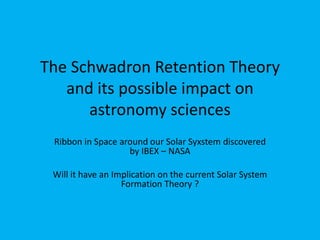 The Schwadron (IBEX Ribbon)
Retention Theory and its Possible
Impact on a New Astronomy &
Solar System Formation Theory
IBEX Ribbon in Space around our Solar
System discovered by IBEX – NASA
New Update:
05.February.2016
Largest Explosion ever observed in the universe =
Energy equals 570 Billion suns – see Slide 21/22
 