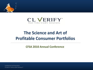 The Science and Art of
                      Profitable Consumer Portfolios
                                       CFSA 2010 Annual Conference




  Confidential and Proprietary
Confidential and Proprietary
 Confidential and Proprietary
© 2010 CL Verify Credit Solutions™
  © 2010 CL Verify Credit Solutions™
 © 2010 CL Verify Credit Solutions™
 