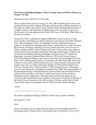 The Science and Religion Dialogue: Where It Stands Today and Why It Matters, by
George F. R. Ellis

Metanexus Cosmos. 2005.02.04. 9,458 words.

This is a public lecture given by George F. R. Ellis, 2004 Templeton Prize winner at the
meetings of the American Academy of Religion and the Society of Biblical Literature in
November 22, 2004 in San Antonio, Texas. Professor Ellis is Distinguished Professor of
Complex Systems in the Department of Mathematics at the University of Cape Town.
The first part of this talk appeared in the Winter 2005 issue of The Spiral. What follows is
the talk in its entirety.

George Ellis, Ph.D., is professor of Applied Mathematics at the University of Cape
Town, member of the Metanexus Board of Directors and recipient of the 2004 Templeton
Prize. After completing his Ph.D. at Cambridge University with Dennis Sciama as
supervisor, he lectured at Cambridge and has been visiting Professor at Texas University,
the University of Chicago, Hamburg University, Boston University, the University of
Alberta, and Queen Mary College (London University). He has written many papers on
relativity theory and cosmology, among them The Large Scale Structure of Space Time
co-authored with Stephen Hawking (Cambridge University Press,1973); Before the
Beginning: Cosmology Explained (Merion Boyars, 1993); Is the Universe Open or
Closed? The Density of Matter in the Universe with Peter Coles (Cambridge University
Press, 1997); and Dynamical Systems in Cosmology with John Wainwright. He has also
written on science policy and developmental issues, science education, and science and
religion issues. He is co-author with Nancey Murphy of "On the Moral Nature of the
Universe" (Fortress Press, 1996) and editor of "The Far-flung Universe: Eschatology
from a Cosmic Perspective" (Templeton Foundation Press, 2002). He is past president of
the International Society of General Relativity and Gravitation and of the Royal Society
of South Africa and fellow of the Royal Astronomical Society and the Institute of
Mathematics and its Applications. Among the prizes and honorary degrees he has
received are the Claude Harris Leon Foundation Achievement Award, the Gold Medal of
the South African Association for the Advancement of Science, and the Star of South
Africa Medal, which was presented to him in 1999 by President Nelson Mandela.

--Editor

=-=-=-=-=-=-=-=-=-=-=-=-=-=-=-=-=-=-=-

The Science and Religion Dialogue: Where It Stands Today and Why It Matters

By George F. R. Ellis

Part I

Science and religion are two major long-term themes of human thought-indeed two
dominating aspects of human culture, each making major contributions to how we live
 