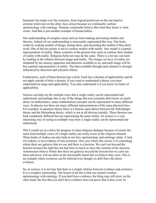 humanity has made over the centuries, from logical positivism on the one hand to
extreme relativism on the other, have arisen because we continually confuse
epistemology with ontology. Humans continually believe that what they know is what
exists. And that is just another example of human hubris.

Our understanding of complex issues derives from making and testing models and
theories. Indeed all our understanding is necessarily represented this way. Our brain
works by making models of things, testing them, and discarding the models if they don't
work. One of the key points is not to confuse models with reality. Any model is a partial
representation of reality. Many scientists at the present time seem to confuse their models
of reality with reality. Religious believers may do the same. There is a lot one can learn
by looking at the relation between image and reality. The images we have of reality are
mediated by the sensory apparatus and detectors available to us, and each image will be
but a partial representation of reality. The data available through each channel is strongly
influenced by detection and selection effects.

Furthermore, each of these theories has a limit. Each has a domain of applicability and do
not apply outside of their a domain. If you want to understand a theory you must
understand its range and applicability. You only understand it if you know its limits of
applicability.

Science can help see the multiple ways that a single reality can be represented and
understood, and perhaps this is one of the things that non-scientists don't know so much
about. In mathematics, many mathematical concepts can be represented in many different
ways. In physics too there are many different representations of the same physical laws.
For example, in quantum theory there is a famous equivalence between the Schrodinger
theory and the Heisenberg theory, which is not at all obvious initially. These theories can
look completely different but are representing the same reality. So science is a very
interesting way of seeing in multiple ways how a single reality can be represented and
understood.

This I would see as a force for progress in inter-religious dialogue because of course the
same kind multiple views of a single reality can easily occur in the religious domain.
These kinds of studies can also help us see how epistemology and ontology relate. A lack
of evidence is not evidence of non-existence. One case where this occurs is in cosmology
where there are galaxies that we see and there is a horizon. We can't see beyond the
horizon because the light has not had time to reach us since the creation of the universe.
Astronomers believe firmly that there are galaxies beyond the horizon but we can't see
them and never will see them in the foreseeable future but we believe they exist. This is
an example where existence can be inferred even though we don't have the direct
evidence.

So, in science, it is not true that there is a simple relation between evidence and existence.
It is a complex relationship. The lesson of all this is that one mustn't confuse
epistemology with ontology. If you don't have evidence, the thing may still exist; on the
other hand, the fact that you don't have evidence does not prove that it does exist. In
 