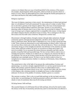 science as in religion there are ways of justifying belief in the existence of the unseen -
for example, electromagnetic fields and quarks, which are both not seen but which we
believe to exist. There are philosophical tests of this through the fruitful participation of
such ideas and theories that make testable predictions

Religious experience

The issue of religious experience is here crucial - the interpretation of ethical and spiritual
data. Is it all delusion? Is all self-constructed? Or, does some of it relate to reality? How
do we tell what is genuine in the religious sphere? This is the issue of discernment: how
do we tell true religious/ethical experience from false. Science is very powerful in
detecting within its domain what is true or false. How do you do that in religion? The key
issue in trying to get a religious approach that is compatible with science: to drop dogma
and subject religious theories and ethical issues to testing. This is analogous to the way
that science tests the truth-value of theories. Religion has a similar need.

Discernment is through tradition, through scripture, through elders and priests, through
community opinion, through personal judgement, and above all by outcomes: by their
fruits ye shall know them. But the latter is dependent on a view of what is good and what
is bad. Those criteria are determined on some understanding of ethical values. In the end,
one can have these criteria and, in the end, they will not be decisive. There is an ultimate
uncertainty facing us in the metaphysical domain. By definition in the end these are faith
issues where sufficient evidence for proof, as was known to Hume and to Kant, will
never be available. So we encounter the tension between rationality and faith, and the
paradox of justified faith and reasonable hope. We have to have faith in order to have a
metaphysical position, whether it's an atheist one or a religious one, because the data is
not sufficient. We can use all of those criteria but they will in the end not give us a one
hundred per cent watertight answer. We have to use our faith in order to come to a
metaphysical or religious position whether it is atheism or Christianity, Islam, Hinduism,
or whatever.

The central point is that, in the light of our present day understanding of science and
epistemology, we can have strongly supported beliefs, we can have good reasons for our
beliefs. But certainty cannot be attained in these areas in a philosophical sense -
metaphysical doubt will remain always in my view. Anyone from either side, the science
or the religious side, claiming certainty in metaphysical issues is either deluded or
dishonest. So beware of the peddler of certainty, whether a priest or a scientist.

The outcome is unclear. That is why we need faith and hope on the one hand, and why,
on the other, we need dialogue for clarifying potential conflicts and whatever consistency
checks or tests of consilience there may be for testing our beliefs.

On being human: faith and hope

The essential features of a full human life are faith and hope, driven by the need to make
life choices in the face of uncertainty and adversity (and we note here that even atheism is
 