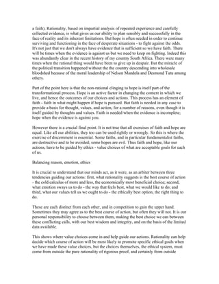 a faith). Rationality, based on impartial analysis of repeated experience and carefully
collected evidence, is what gives us our ability to plan sensibly and successfully in the
face of reality and its inherent limitations. But hope is often needed in order to continue
surviving and functioning in the face of desperate situations - to fight against the odds.
It's not just that we don't always have evidence that is sufficient so we have faith. There
will be times when the evidence is against us but we need to keep on fighting. Indeed this
was abundantly clear in the recent history of my country South Africa. There were many
times when the rational thing would have been to give up in despair. But the miracle of
the political transition happened without the the country descending into wholesale
bloodshed because of the moral leadership of Nelson Mandela and Desmond Tutu among
others.

Part of the point here is that the non-rational clinging to hope is itself part of the
transformational process. Hope is an active factor in changing the context in which we
live, and hence the outcomes of our choices and actions. This process has an element of
faith - faith in what might happen if hope is pursued. But faith is needed in any case to
provide a basis for thought, values, and action, for a number of reasons, even though it is
itself guided by thoughts and values. Faith is needed when the evidence is incomplete;
hope when the evidence is against you.

However there is a crucial final point. It is not true that all exercises of faith and hope are
equal. Like all our abilities, they too can be used rightly or wrongly. So this is where the
exercise of discernment is essential. Some faiths, and in particular fundamentalist faiths,
are destructive and to be avoided; some hopes are evil. Thus faith and hope, like our
actions, have to be guided by ethics - value choices of what are acceptable goals for each
of us.

Balancing reason, emotion, ethics

It is crucial to understand that our minds act, as it were, as an arbiter between three
tendencies guiding our actions: first, what rationality suggests is the best course of action
- the cold calculus of more and less, the economically most beneficial choice; second,
what emotion sways us to do - the way that feels best, what we would like to do; and
third, what our values tell us we ought to do - the ethically best option, the right thing to
do.

These are each distinct from each other, and in competition to gain the upper hand.
Sometimes they may agree as to the best course of action, but often they will not. It is our
personal responsibility to choose between them, making the best choice we can between
these conflicting calls, with our best wisdom and integrity, and on the basis of the limited
data available.

This shows where value choices come in and help guide our actions. Rationality can help
decide which course of action will be most likely to promote specific ethical goals when
we have made these value choices, but the choices themselves, the ethical system, must
come from outside the pure rationality of rigorous proof, and certainly from outside
 