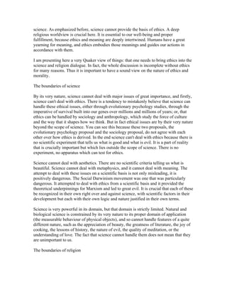 science. As emphasized before, science cannot provide the basis of ethics. A deep
religious worldview is crucial here. It is essential to our well-being and proper
fulfillment, because ethics and meaning are deeply intertwined. Humans have a great
yearning for meaning, and ethics embodies those meanings and guides our actions in
accordance with them.

I am presenting here a very Quaker view of things: that one needs to bring ethics into the
science and religion dialogue. In fact, the whole discussion is incomplete without ethics
for many reasons. Thus it is important to have a sound view on the nature of ethics and
morality.

The boundaries of science

By its very nature, science cannot deal with major issues of great importance, and firstly,
science can't deal with ethics. There is a tendency to mistakenly believe that science can
handle these ethical issues, either through evolutionary psychology studies, through the
imperative of survival built into our genes over millions and millions of years; or, that
ethics can be handled by sociology and anthropology, which study the force of culture
and the way that it shapes how we think. But in fact ethical issues are by their very nature
beyond the scope of science. You can see this because these two proposals, the
evolutionary psychology proposal and the sociology proposal, do not agree with each
other over how ethics is derived. In the end science can't deal with ethics because there is
no scientific experiment that tells us what is good and what is evil. It is a part of reality
that is crucially important but which lies outside the scope of science. There is no
experiment, no apparatus which can test for ethics.

Science cannot deal with aesthetics. There are no scientific criteria telling us what is
beautiful. Science cannot deal with metaphysics, and it cannot deal with meaning. The
attempt to deal with these issues on a scientific basis is not only misleading, it is
positively dangerous. The Social Darwinism movement was one that was particularly
dangerous. It attempted to deal with ethics from a scientific basis and it provided the
theoretical underpinnings for Marxism and led to great evil. It is crucial that each of these
be recognized in their own right over and against science, with scientific factors in their
development but each with their own logic and nature justified in their own terms.

Science is very powerful in its domain, but that domain is strictly limited. Natural and
biological science is constrained by its very nature to its proper domain of application
(the measurable behaviour of physical objects), and so cannot handle features of a quite
different nature, such as the appreciation of beauty, the greatness of literature, the joy of
cooking, the lessons of history, the nature of evil, the quality of meditation, or the
understanding of love. The fact that science cannot handle them does not mean that they
are unimportant to us.

The boundaries of religion
 