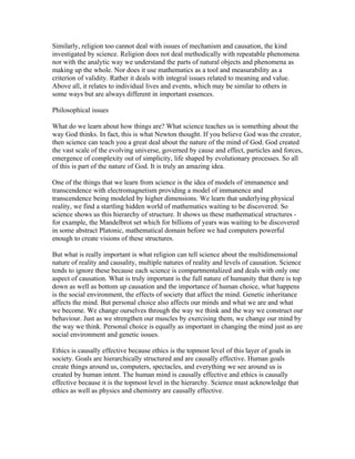 Similarly, religion too cannot deal with issues of mechanism and causation, the kind
investigated by science. Religion does not deal methodically with repeatable phenomena
nor with the analytic way we understand the parts of natural objects and phenomena as
making up the whole. Nor does it use mathematics as a tool and measurability as a
criterion of validity. Rather it deals with integral issues related to meaning and value.
Above all, it relates to individual lives and events, which may be similar to others in
some ways but are always different in important essences.

Philosophical issues

What do we learn about how things are? What science teaches us is something about the
way God thinks. In fact, this is what Newton thought. If you believe God was the creator,
then science can teach you a great deal about the nature of the mind of God. God created
the vast scale of the evolving universe, governed by cause and effect, particles and forces,
emergence of complexity out of simplicity, life shaped by evolutionary processes. So all
of this is part of the nature of God. It is truly an amazing idea.

One of the things that we learn from science is the idea of models of immanence and
transcendence with electromagnetism providing a model of immanence and
transcendence being modeled by higher dimensions. We learn that underlying physical
reality, we find a startling hidden world of mathematics waiting to be discovered. So
science shows us this hierarchy of structure. It shows us these mathematical structures -
for example, the Mandelbrot set which for billions of years was waiting to be discovered
in some abstract Platonic, mathematical domain before we had computers powerful
enough to create visions of these structures.

But what is really important is what religion can tell science about the multidimensional
nature of reality and causality, multiple natures of reality and levels of causation. Science
tends to ignore these because each science is compartmentalized and deals with only one
aspect of causation. What is truly important is the full nature of humanity that there is top
down as well as bottom up causation and the importance of human choice, what happens
is the social environment, the effects of society that affect the mind. Genetic inheritance
affects the mind. But personal choice also affects our minds and what we are and what
we become. We change ourselves through the way we think and the way we construct our
behaviour. Just as we strengthen our muscles by exercising them, we change our mind by
the way we think. Personal choice is equally as important in changing the mind just as are
social environment and genetic issues.

Ethics is causally effective because ethics is the topmost level of this layer of goals in
society. Goals are hierarchically structured and are causally effective. Human goals
create things around us, computers, spectacles, and everything we see around us is
created by human intent. The human mind is causally effective and ethics is causally
effective because it is the topmost level in the hierarchy. Science must acknowledge that
ethics as well as physics and chemistry are causally effective.
 