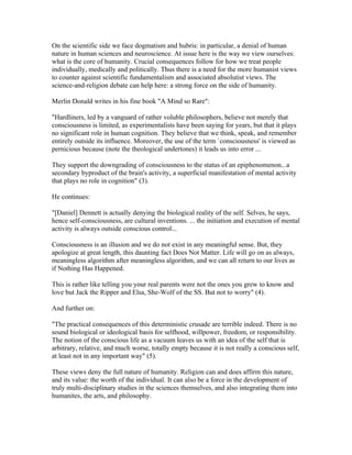 On the scientific side we face dogmatism and hubris: in particular, a denial of human
nature in human sciences and neuroscience. At issue here is the way we view ourselves:
what is the core of humanity. Crucial consequences follow for how we treat people
individually, medically and politically. Thus there is a need for the more humanist views
to counter against scientific fundamentalism and associated absolutist views. The
science-and-religion debate can help here: a strong force on the side of humanity.

Merlin Donald writes in his fine book "A Mind so Rare":

"Hardliners, led by a vanguard of rather voluble philosophers, believe not merely that
consciousness is limited, as experimentalists have been saying for years, but that it plays
no significant role in human cognition. They believe that we think, speak, and remember
entirely outside its influence. Moreover, the use of the term `consciousness' is viewed as
pernicious because (note the theological undertones) it leads us into error ...

They support the downgrading of consciousness to the status of an epiphenomenon...a
secondary byproduct of the brain's activity, a superficial manifestation of mental activity
that plays no role in cognition" (3).

He continues:

"[Daniel] Dennett is actually denying the biological reality of the self. Selves, he says,
hence self-consciousness, are cultural inventions. ... the initiation and execution of mental
activity is always outside conscious control...

Consciousness is an illusion and we do not exist in any meaningful sense. But, they
apologize at great length, this daunting fact Does Not Matter. Life will go on as always,
meaningless algorithm after meaningless algorithm, and we can all return to our lives as
if Nothing Has Happened.

This is rather like telling you your real parents were not the ones you grew to know and
love but Jack the Ripper and Elsa, She-Wolf of the SS. But not to worry" (4).

And further on:

"The practical consequences of this deterministic crusade are terrible indeed. There is no
sound biological or ideological basis for selfhood, willpower, freedom, or responsibility.
The notion of the conscious life as a vacuum leaves us with an idea of the self that is
arbitrary, relative, and much worse, totally empty because it is not really a conscious self,
at least not in any important way" (5).

These views deny the full nature of humanity. Religion can and does affirm this nature,
and its value: the worth of the individual. It can also be a force in the development of
truly multi-disciplinary studies in the sciences themselves, and also integrating them into
humanites, the arts, and philosophy.
 
