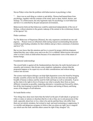 Steven Pinker writes that the problem with behaviourism in psychology is that:

". . . there was no such thing as a talent or and ability. Watson had banned them from
psychology, together with the contents of the mind, such as ideas, beliefs, desires, and
feelings. To a behaviourist, the only legitimate topic for psychology is overt behaviour
and how it is controlled by the past and present environment...

Behaviourists believed that behaviour could be understood independently of the rest of
biology, without attention to the genetic makeup of the animal or the evolutionary history
of the species" (6).

Pinker continues:

"In The Behaviour of Organisms [Skinner], the only organisms considered are rats and
pigeons. . .Watson wrote an influential child-rearing manual recommending that parents
establish rigid feeding schedules for their children and give them a minimum of attention
and love" (7).

But we now know that this attention and love is crucial for proper child development;
indeed that they may wither away and even die if it is withheld. Behaviourism advocated
what is in fact a form of child torture because of its reductionist views of the nature of
human beings.

Foundational understandings

The crucial battle is against all the fundamentalisms that deny the multi-faceted nature of
causality and existence: that elevates some simplistic explanatory scheme (that the
proponent happens to be expert in) over all other considerations and without taking
context into account.

The science-and-religion dialogue can help fight dogmatism across the board by bringing
broadly scientific criteria into the search for truth, and at the same time not denying the
breadth of human evidence and the need for faith and hope as well as rationality. It gives
up the claim to be right in favor of trying to see what is actually there from as many
different viewpoints as possible, respecting alternative viewpoints put forward by others,
but all the time keeping in mind the need for evidence and testing of theory and being
aware of the dangers of self-delusion.

Sir Isaiah Berlin writes:

"Few things have done more harm than the belief on the part of individuals or groups (or
tribes or states or nations or churches) that he or she or they are in sole possession of the
truth: especially about how to live, what to be and do-and that those who differ from
them are not merely mistaken, but wicked or mad: and need restraining or suppressing. It
is a terrible and dangerous arrogance to believe that you alone are right: have a magical
eye which sees the truth: and that others cannot be right if they disagree" (8).
 
