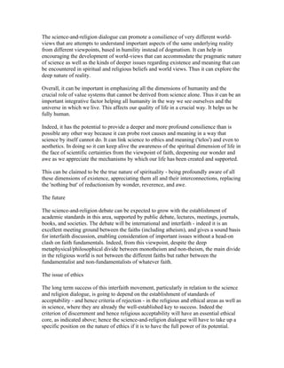 The science-and-religion dialogue can promote a consilience of very different world-
views that are attempts to understand important aspects of the same underlying reality
from different viewpoints, based in humility instead of dogmatism. It can help in
encouraging the development of world-views that can accommodate the pragmatic nature
of science as well as the kinds of deeper issues regarding existence and meaning that can
be encountered in spiritual and religious beliefs and world views. Thus it can explore the
deep nature of reality.

Overall, it can be important in emphasizing all the dimensions of humanity and the
crucial role of value systems that cannot be derived from science alone. Thus it can be an
important integrative factor helping all humanity in the way we see ourselves and the
universe in which we live. This affects our quality of life in a crucial way. It helps us be
fully human.

Indeed, it has the potential to provide a deeper and more profound consilience than is
possible any other way because it can probe root causes and meaning in a way that
science by itself cannot do. It can link science to ethics and meaning ('telos') and even to
aesthetics. In doing so it can keep alive the awareness of the spiritual dimension of life in
the face of scientific certainties from the viewpoint of faith, deepening our wonder and
awe as we appreciate the mechanisms by which our life has been created and supported.

This can be claimed to be the true nature of spirituality - being profoundly aware of all
these dimensions of existence, appreciating them all and their interconnections, replacing
the 'nothing but' of reductionism by wonder, reverence, and awe.

The future

The science-and-religion debate can be expected to grow with the establishment of
academic standards in this area, supported by public debate, lectures, meetings, journals,
books, and societies. The debate will be international and interfaith - indeed it is an
excellent meeting ground between the faiths (including atheism), and gives a sound basis
for interfaith discussion, enabling consideration of important issues without a head-on
clash on faith fundamentals. Indeed, from this viewpoint, despite the deep
metaphysical/philosophical divide between monotheism and non-theism, the main divide
in the religious world is not between the different faiths but rather between the
fundamentalist and non-fundamentalists of whatever faith.

The issue of ethics

The long term success of this interfaith movement, particularly in relation to the science
and religion dialogue, is going to depend on the establishment of standards of
acceptability - and hence criteria of rejection - in the religious and ethical areas as well as
in science, where they are already the well-established key to success. Indeed the
criterion of discernment and hence religious acceptability will have an essential ethical
core, as indicated above; hence the science-and-religion dialogue will have to take up a
specific position on the nature of ethics if it is to have the full power of its potential.
 
