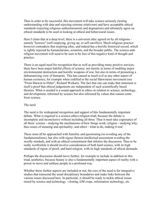 Thus in order to be successful, this movement will take science seriously (testing
understanding with data and rejecting extreme relativism) and have acceptable ethical
standards (rejecting religious authoritarianism and dogmatism) and ultimately agree on
ethical standards to be used in looking at ethical and behavioural issues.

Here I claim that at a deep level, there is a universal ethic agreed on by all religions -
namely "kenosis" (self-emptying, giving up, or self-sacrifice). Much religious practice
however contradicts that inspiring ethic, and indeed has a horrific historical record, which
is rightly rejected by humanitarians, scientists, and the broader public. The science-and-
religion movement will need to be seen to be free of this negative kind of thought and
practice.

There is an equal need for recognition that as well as providing many positive services,
there have been major baleful effects of science, not merely in terms of enabling major
environmental destruction and horrific weapons of war, but also in terms of promoting a
dehumanizing view of humanity. This has caused as much evil as any other aspect of
human existence, for example when codified in the social Darwinism movement (see
"From Darwin to Hitler", Richard Weikart). The fact that one can make that statement is
itself a proof that ethical judgements are independent of such scientifically based
theories. What is needed is a sound approach to ethics in relation to science, technology,
and development, informed by science but also informed by values that cannot come
from science.

The need

The need is for widespread recognition and support of this fundamentally important
debate. What is required is a science-ethics-religion triad, because the debate is
incomplete and inconclusive without including all three. Thus it must take cognisance of
all three: science - studying the mechanisms of how things work; religion - studying why,
thus issues of meaning and spirituality; and ethics - what to do, making it real.

These must all be approached with humility and questioning (so avoiding any of the
fundamentalisms), but also with rigour (honest intellectual assessment avoiding the
woolly minded), and with an ethical commitment that informs the discussion. Thus to be
really worthwhile it should involve consideration of both hard science, with its high
standards of rigour of proof, and hard religion, with its high standards of ethical demands.

Perhaps the discussion should move further, for example to include in addition to this
triad, aesthetics, because beauty is also a fundamentally important aspect of reality with a
power to move and enthuse people in a profound way.

Whether these further aspects are included or not, the core of the need is for integrative
studies that transcend the usual disciplinary boundaries and make links between the
various issues discussed here. In particular, it should be ready to tackle ethical issues
raised by science and technology - cloning, GM crops, information technology, etc.
 