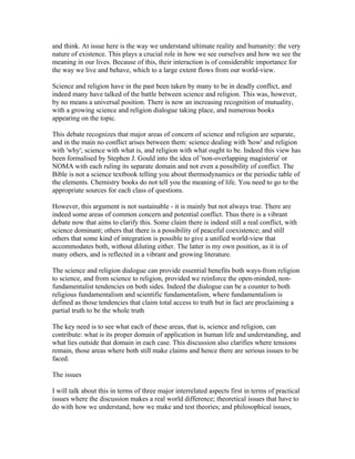and think. At issue here is the way we understand ultimate reality and humanity: the very
nature of existence. This plays a crucial role in how we see ourselves and how we see the
meaning in our lives. Because of this, their interaction is of considerable importance for
the way we live and behave, which to a large extent flows from our world-view.

Science and religion have in the past been taken by many to be in deadly conflict, and
indeed many have talked of the battle between science and religion. This was, however,
by no means a universal position. There is now an increasing recognition of mutuality,
with a growing science and religion dialogue taking place, and numerous books
appearing on the topic.

This debate recognizes that major areas of concern of science and religion are separate,
and in the main no conflict arises between them: science dealing with 'how' and religion
with 'why'; science with what is, and religion with what ought to be. Indeed this view has
been formalised by Stephen J. Gould into the idea of 'non-overlapping magisteria' or
NOMA with each ruling its separate domain and not even a possibility of conflict. The
Bible is not a science textbook telling you about thermodynamics or the periodic table of
the elements. Chemistry books do not tell you the meaning of life. You need to go to the
appropriate sources for each class of questions.

However, this argument is not sustainable - it is mainly but not always true. There are
indeed some areas of common concern and potential conflict. Thus there is a vibrant
debate now that aims to clarify this. Some claim there is indeed still a real conflict, with
science dominant; others that there is a possibility of peaceful coexistence; and still
others that some kind of integration is possible to give a unified world-view that
accommodates both, without diluting either. The latter is my own position, as it is of
many others, and is reflected in a vibrant and growing literature.

The science and religion dialogue can provide essential benefits both ways-from religion
to science, and from science to religion, provided we reinforce the open-minded, non-
fundamentalist tendencies on both sides. Indeed the dialogue can be a counter to both
religious fundamentalism and scientific fundamentalism, where fundamentalism is
defined as those tendencies that claim total access to truth but in fact are proclaiming a
partial truth to be the whole truth

The key need is to see what each of these areas, that is, science and religion, can
contribute: what is its proper domain of application in human life and understanding, and
what lies outside that domain in each case. This discussion also clarifies where tensions
remain, those areas where both still make claims and hence there are serious issues to be
faced.

The issues

I will talk about this in terms of three major interrelated aspects first in terms of practical
issues where the discussion makes a real world difference; theoretical issues that have to
do with how we understand, how we make and test theories; and philosophical issues,
 