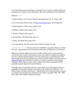 It will value both science and religion, and respect both. It will try to understand the true
complexity of existence in all its dimensions. This can be claimed to be true spirituality.

Endnotes --------

1. Martin Gardner, Are Universes Thicker than Blackberries? W. W. Norton, 2003.

2. For a discussion of these issues, see http://www.mth.uct.ac.za/~ellis/emerge.doc.

3. Merlin Donald, A Mind so Rare, pages 29/36.

4. Donald, A Mind so Rare, pages 31/45.

5. Donald, A Mind so Rare, page 31.

6. Steven Pinker, The Blank Slate, page 19.

7. Pinker, The Blank Slate, pages 20/21.

8. Sir Isaiah Berlin, The New York Review of Books, October 18, 2001.

-=-=-=-=-=-=-=-=-=-=-=-This discussion list, COSMOS, is hosted by Metanexus Online .
The views expressed here do not necessarily reflect those of Metanexus or its sponsors.

Metanexus welcomes submissions between 1000 to 3000 words of essays and book
reviews that seek to explore and interpret science and religion in original and insightful
ways for a general educated audience. Previous columns give a good indication of the
topical range and tone for acceptable essays. Please send all inquiries and submissions to
editor@metanexus.net. Metanexus consists of a number of topically focused forums
(Anthropos, Bios, Cogito, Cosmos, Salus, Sophia, and Techne) and periodic HTML
enriched composite digests from each of the lists.

Copyright notice: Except when otherwise noted, articles may be forwarded, quoted, or
republished in full with attribution to the author of the column and "Metanexus: The
Online Forum on Religion and Science". Republication for commercial purposes in print
or electronic format requires the permission of the author. Copyright 1998, 1999, 2000,
2001, 2002, 2003, 2004 by Metanexus Institute.
 