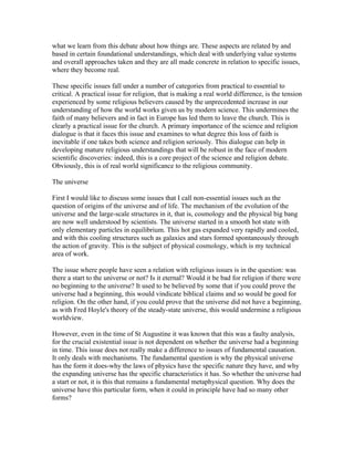 what we learn from this debate about how things are. These aspects are related by and
based in certain foundational understandings, which deal with underlying value systems
and overall approaches taken and they are all made concrete in relation to specific issues,
where they become real.

These specific issues fall under a number of categories from practical to essential to
critical. A practical issue for religion, that is making a real world difference, is the tension
experienced by some religious believers caused by the unprecedented increase in our
understanding of how the world works given us by modern science. This undermines the
faith of many believers and in fact in Europe has led them to leave the church. This is
clearly a practical issue for the church. A primary importance of the science and religion
dialogue is that it faces this issue and examines to what degree this loss of faith is
inevitable if one takes both science and religion seriously. This dialogue can help in
developing mature religious understandings that will be robust in the face of modern
scientific discoveries: indeed, this is a core project of the science and religion debate.
Obviously, this is of real world significance to the religious community.

The universe

First I would like to discuss some issues that I call non-essential issues such as the
question of origins of the universe and of life. The mechanism of the evolution of the
universe and the large-scale structures in it, that is, cosmology and the physical big bang
are now well understood by scientists. The universe started in a smooth hot state with
only elementary particles in equilibrium. This hot gas expanded very rapidly and cooled,
and with this cooling structures such as galaxies and stars formed spontaneously through
the action of gravity. This is the subject of physical cosmology, which is my technical
area of work.

The issue where people have seen a relation with religious issues is in the question: was
there a start to the universe or not? Is it eternal? Would it be bad for religion if there were
no beginning to the universe? It used to be believed by some that if you could prove the
universe had a beginning, this would vindicate biblical claims and so would be good for
religion. On the other hand, if you could prove that the universe did not have a beginning,
as with Fred Hoyle's theory of the steady-state universe, this would undermine a religious
worldview.

However, even in the time of St Augustine it was known that this was a faulty analysis,
for the crucial existential issue is not dependent on whether the universe had a beginning
in time. This issue does not really make a difference to issues of fundamental causation.
It only deals with mechanisms. The fundamental question is why the physical universe
has the form it does-why the laws of physics have the specific nature they have, and why
the expanding universe has the specific characteristics it has. So whether the universe had
a start or not, it is this that remains a fundamental metaphysical question. Why does the
universe have this particular form, when it could in principle have had so many other
forms?
 