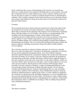 Some would claim this an issue of the beginning of the universe is an essential one.
However, I would claim for most of those in the debate that it is non-essential. God could
have created the universe in many different ways, with or without a starting event, and
the way she chose to create it is a matter of scientific interest but has no real theological
substance. That is simply a question of what mode God chose to use to bring the universe
into existence and maintain it in being; the creative power of God remains, whatever the
physical vehicle chosen.

Evolution

The second and much more controversial non-essential issue is that of the origin of life,
the mechanism of evolution of animals and humans. A huge amount has been written
about what is claimed to be the upsetting of the religious view by Darwinian evolutionary
theory. With the modern view of evolution, what you have is an understanding of the
incredible self-structuring propensity of nature, which enables the Darwinian
evolutionary process to shape animals to function well in their environment. This process
has the capacity to create complex organization with a purposeful character by the
process of random changes over a long time period leading to animals better adapted to
their particular environment. This is a very powerful mechanism that leads to greater and
greater complexity, including consciousness, because the ability to think enhances
survival capacity.

Now some have seen this as a threat to religion, many have not. From my viewpoint,
there is no clash with religion here. The point is the following. In particular, it is based in
the way electro-magnetism and quantum theory work. These underlie chemistry,
chemistry underlies biochemistry, biochemistry underlies the way that cells function and
life comes into being. So in essence it is the laws of physics that allow the spontaneous
self-structuring to take place, and then Darwinian evolution leads to apparent design. So
from this viewpoint, if you look at the causal chain, it is the nature of physics, which is at
issue here. Physics allows the process to take place. And if you have physics as you see it
in the universe around us, then the process of the evolution of life becomes almost
inevitable. From the viewpoint of theology, it makes no fundamental difference to the
issue of design whether God chooses to design individual animals. The new picture
would be God designing the laws of physics and designing them in a truly remarkable
way that allows creation of life to take place. From a fundamental causation viewpoint,
whichever method God chose is equally good. In fact, it is more wondrous to design the
laws of physics so that they have this inevitable consequence. It is truly remarkable feat. I
do not see any deep theological issue there either. If God chose to create complex beings
including human beings through a process of designing the laws of physics, which lead to
that consequence, that is a wonderful way of doing it. There is nothing wrong with that
from a theological perspective..

Part II

The nature of existence
 