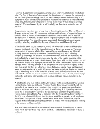 However, there are still some deep underlying issues where potential or real conflict can
arise. The first of these significant issues is the foundations of existence, the metaphysics
and the ontology of cosmology. This is the issue of design and creation returning at a
higher level. What underlies existence and its nature? What underlies its relation both to
space-time, to matter, and to the laws of physics themselves? Why is there an ordered
universe? Why any laws of physics at all? And why are there these particular laws of
physics?

One particular important issue arising here is the anthropic question. The way life evolves
depends on the universe. We can consider universes with all sorts of properties: bigger or
smaller; hotter or colder; expanding faster or slower; with different laws of physics,
different kinds of particles, different masses for particles; maybe with different laws of
physics altogether. As a cosmologist, one imagines all these different universes and
considers what they would be like. In most of them there would be no life at all.

What is clear is that life, as we know it, would not be possible if there were very small
changes to either physics or the expanding universe that we see around us. There are
many aspects of physics, which, if they were different, would prevent any life at all
existing. There are all sorts of subtleties if the whole thing is to work, allowing
complexity to emerge: for instance, the difference in mass between the proton and the
neutron has to lie in a very narrow range, and the ratio of the electro-magnetic to the
gravitational force has to be very finely tuned. If you tinker with physics, you may not get
any element heavier than hydrogen; or maybe if the initial conditions of the universe are
wrong it doesn't last long enough, or it's always too hot, or it expands so rapidly that no
stars form at all. So there are all sorts of things that can go wrong if you are the creator
trying to create a universe in which life exists. We are now realizing that the universe is a
very extraordinary place, in the sense that it is fine tuned so that life will exist. Because
of its specific nature, our existence is more or less inevitable: since its start, it was always
waiting for us to come into being (as well as other intelligent beings elsewhere in the
universe).

A lot of books have been written on this, for instance Just Six Numbers and Our Cosmic
Habitat by my friend and colleague Professor Martin Rees, the Astronomer Royal. In
particular, it has recently been established that the universe is not at present slowing
down as we would have expected, but rather is accelerating. It is expanding faster and
faster due to a cosmic force known as the 'cosmological constant' or 'quintessence':
various names are used for it. We do not know why this force is there, but we do know
that if it were substantially bigger than it is, there would be no galaxies at all, no planets,
no life at all. The question is why it has the value it has, when fundamental physics
suggests it should have been much larger than it in fact is, with no structure at all forming
in the universe and hence no life.

So why does the universe allow life to exist? Some scientists do not see this as a valid
issue, but in my view it is a very serious question. There are three main ways of trying to
explain it.
 