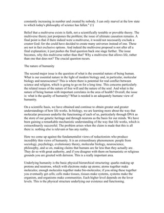 constantly increasing in number and created by nobody. I can only marvel at the low state
to which today's philosophy of science has fallen." (1)

Belief that a multiverse exists is faith, not a scientifically testable or provable theory. The
multiverse theory just postpones the problem; the issue of ultimate causation remains. A
final point is that if there indeed were a multiverse, it would not necessarily exclude a
creator God: for she could have decided to create many universes instead of one. These
are not in fact exclusive options. And indeed the multiverse proposal is not after all a
final explanation; it just pushes the final question back one stage further. The issue
becomes, why this multiverse rather than that? Why a multiverse that allows life, rather
than one that does not? The crucial question recurs.

The nature of humanity

The second major issue is the question of what is the essential nature of being human.
What is our essential nature in the light of modern biology and, in particular, molecular
biology and neuroscience? This is where there is potential for real conflict between
science and religion, which is going to go on for a long time. This concerns particularly
the related issues of the nature of free will and the nature of the soul. And what is the
nature of being human with important correlates in the area of health? Overall, the issue
is: what is the quality of humanity? What is needed is an adequately humane view of
humanity.

On a scientific basis, we have obtained and continue to obtain greater and greater
understandings of how life works. In biology, we are learning more about the way that
molecular processes underlie the functioning of each of us, particularly through DNA as
the store of our genetic heritage and through neurons as the basis for our minds. We have
been gaining a remarkable mechanistic understanding of the way that life works, which is
extraordinarily successful. The problem arises when the claim is made that this is all
there is: nothing else is relevant or has any reality.

Here we come up against the fundamentalist views of reductionists who produce
incredibly thin views of humanity. It is an extraordinary phenomenon: people from
sociology, psychology, evolutionary theory, molecular biology, neuroscience,
philosophy, and so on, making claims that humans are far less than they actually are.
They do so with great authority, and if you disagree with them on humanistic or religious
grounds you are greeted with derision. This is a really important area.

Underlying humanity is the basic physical hierarchical structuring: quarks making up
protons and neutrons, which with electrons make up atoms; atoms together make
molecules; enough molecules together make bio-molecules; if you string these together
you eventually get cells; cells make tissues, tissues make systems, systems make the
organism, and organisms make communities. Each higher level depends on the lover
levels. This is the physical structure underlying our existence and functioning.
 
