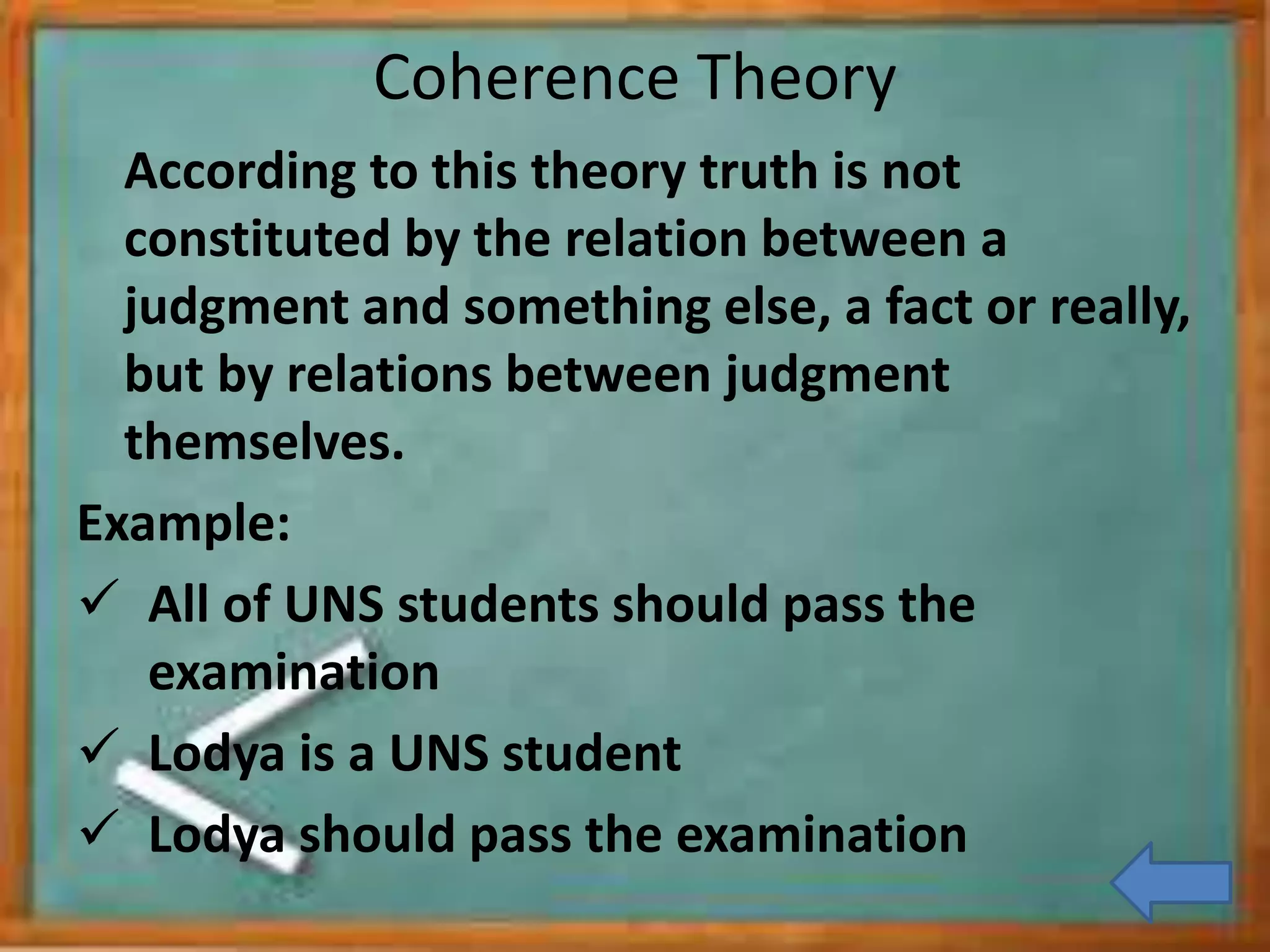 Coherence Theory
According to this theory truth is not
constituted by the relation between a
judgment and something else, a fact or really,
but by relations between judgment
themselves.
Example:
All of UNS students should pass the
examination
Lodya is a UNS student
Lodya should pass the examination