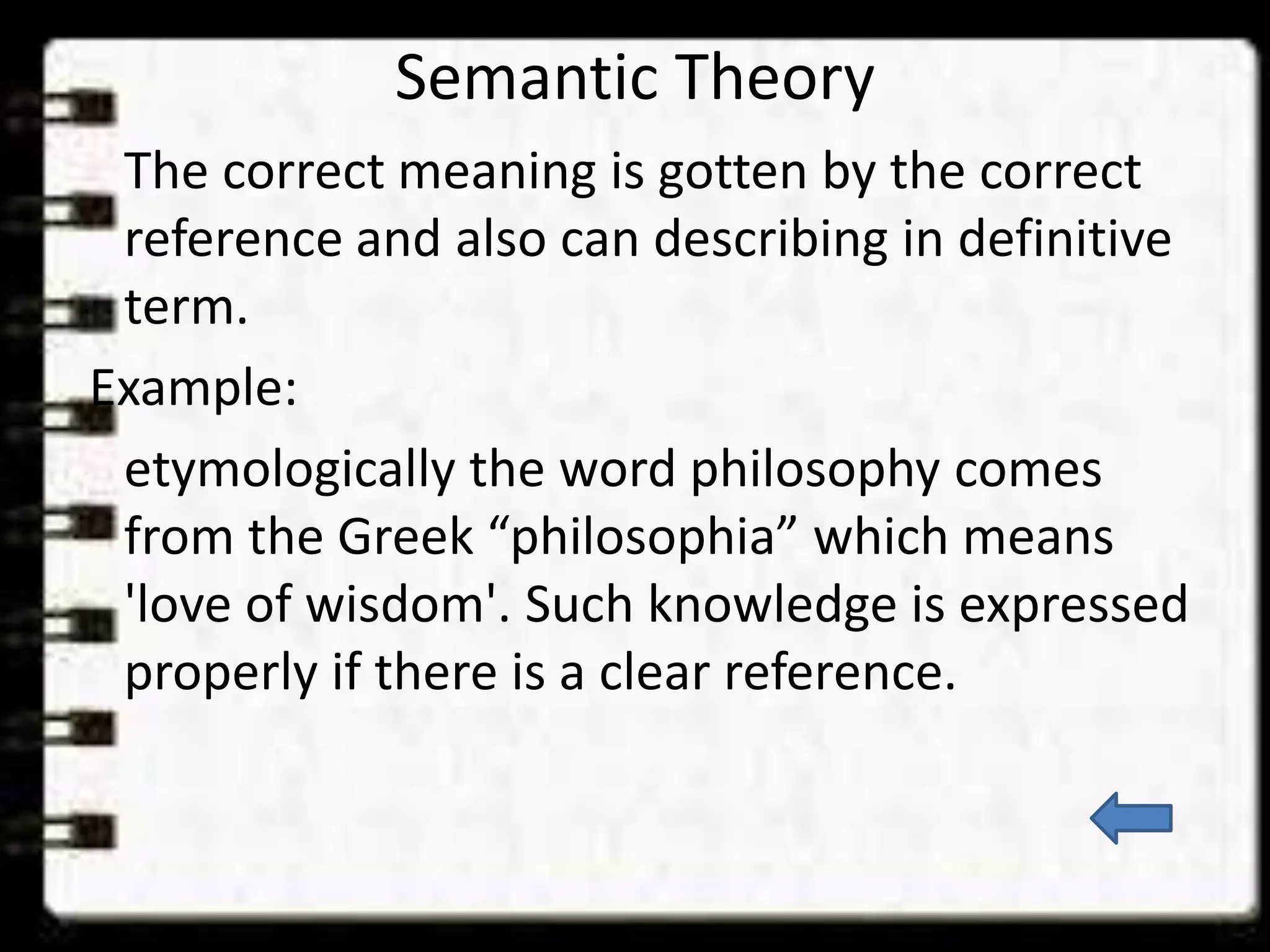 Semantic Theory
The correct meaning is gotten by the correct
reference and also can describing in definitive
term.
Example:
etymologically the word philosophy comes
from the Greek “philosophia” which means
'love of wisdom'. Such knowledge is expressed
properly if there is a clear reference.