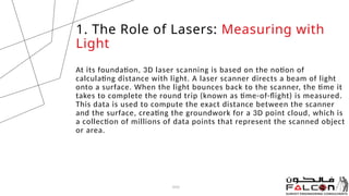 At its foundation, 3D laser scanning is based on the notion of
calculating distance with light. A laser scanner directs a beam of light
onto a surface. When the light bounces back to the scanner, the time it
takes to complete the round trip (known as time-of-flight) is measured.
This data is used to compute the exact distance between the scanner
and the surface, creating the groundwork for a 3D point cloud, which is
a collection of millions of data points that represent the scanned object
or area.
20XX
1. The Role of Lasers: Measuring with
Light
 