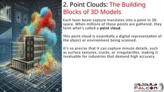 Each laser beam capture translates into a point in 3D
space. When millions of these points are gathered, they
form what’s called a point cloud.
This point cloud is essentially a digital representation of
the object or environment being scanned.
It’s so precise that it can capture minute details, such
as surface textures, cracks, or irregularities, making it
invaluable for industries that demand high accuracy.
20XX 4
2. Point Clouds: The Building
Blocks of 3D Models
 