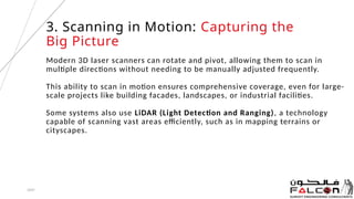 Modern 3D laser scanners can rotate and pivot, allowing them to scan in
multiple directions without needing to be manually adjusted frequently.
This ability to scan in motion ensures comprehensive coverage, even for large-
scale projects like building facades, landscapes, or industrial facilities.
Some systems also use LiDAR (Light Detection and Ranging), a technology
capable of scanning vast areas efficiently, such as in mapping terrains or
cityscapes.
20XX 5
3. Scanning in Motion: Capturing the
Big Picture
 
