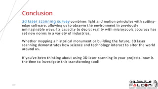 3d laser scanning survey combines light and motion principles with cutting-
edge software, allowing us to observe the environment in previously
unimaginable ways. Its capacity to depict reality with microscopic accuracy has
set new norms in a variety of industries.
Whether mapping a historical monument or building the future, 3D laser
scanning demonstrates how science and technology interact to alter the world
around us.
If you've been thinking about using 3D laser scanning in your projects, now is
the time to investigate this transforming tool!
20XX 8
Conclusion
 