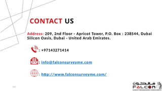 CONTACT US
Address: 209, 2nd Floor - Apricot Tower, P.O. Box : 238544, Dubai
Silicon Oasis, Dubai - United Arab Emirates.
: +97143271414
: info@falconsurveyme.com
: http://www.falconsurveyme.com/
20XX 9
 