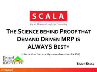 THE SCIENCE BEHIND PROOF THAT
DEMAND DRIVEN MRP IS
ALWAYS BEST*
Supply Chain and Logistics Consulting
SIMON EAGLE
02/12/2015
(* better than the currently known alternatives for SCM)
 
