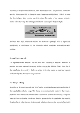 According to the principle of Bernoulli, when the air speeds up, a low pressure is created that

provides the necessary lift for flying the plane (Anderson and Eberhardt, 1999). It is stated

that the wind goes faster over the top of the wings. The region of low pressure is thereby

created below the wings that in turn generate the lift necessary for the plane flight.




However, these days, researchers believe that Bernoulli’s principle fails to explain lift

appropriately as it ignores the fact that lift requires power. This power is measured as work

per time.




Newton’s Laws and Lift

The argument reaches Newton’s first and third laws. According to Newton’s third law, an

opposite and equal reaction is generated against every action (Phillips, 2004). Thus, the air

that is deflected downwards by the lower surface of the wing creates an equal and opposite

reaction that pushes the airplane wings upwards.




The Wing as a Pump

According to Newton’s principle, the lift of a wing is generated as a reaction against the air

that is pushed down by the wings. This change in momentum that is created by the wing is a

product of mass and velocity. From Newton’s second law we know that Force (F) is equal to

Mass (m) into acceleration (a) - F=ma. Thereby we can derive the conclusion that more lift

the plane has to either increase its downward velocity or increase the amount of air that it
 