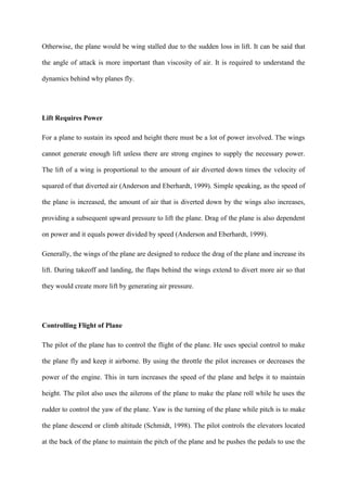 Otherwise, the plane would be wing stalled due to the sudden loss in lift. It can be said that

the angle of attack is more important than viscosity of air. It is required to understand the

dynamics behind why planes fly.




Lift Requires Power

For a plane to sustain its speed and height there must be a lot of power involved. The wings

cannot generate enough lift unless there are strong engines to supply the necessary power.

The lift of a wing is proportional to the amount of air diverted down times the velocity of

squared of that diverted air (Anderson and Eberhardt, 1999). Simple speaking, as the speed of

the plane is increased, the amount of air that is diverted down by the wings also increases,

providing a subsequent upward pressure to lift the plane. Drag of the plane is also dependent

on power and it equals power divided by speed (Anderson and Eberhardt, 1999).

Generally, the wings of the plane are designed to reduce the drag of the plane and increase its

lift. During takeoff and landing, the flaps behind the wings extend to divert more air so that

they would create more lift by generating air pressure.




Controlling Flight of Plane

The pilot of the plane has to control the flight of the plane. He uses special control to make

the plane fly and keep it airborne. By using the throttle the pilot increases or decreases the

power of the engine. This in turn increases the speed of the plane and helps it to maintain

height. The pilot also uses the ailerons of the plane to make the plane roll while he uses the

rudder to control the yaw of the plane. Yaw is the turning of the plane while pitch is to make

the plane descend or climb altitude (Schmidt, 1998). The pilot controls the elevators located

at the back of the plane to maintain the pitch of the plane and he pushes the pedals to use the
 