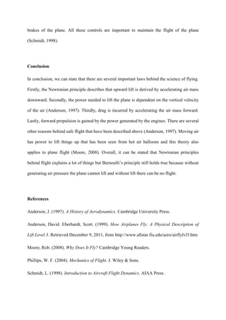 brakes of the plane. All these controls are important to maintain the flight of the plane

(Schmidt, 1998).




Conclusion

In conclusion, we can state that there are several important laws behind the science of flying.

Firstly, the Newtonian principle describes that upward lift is derived by accelerating air mass

downward. Secondly, the power needed to lift the plane is dependent on the vertical velocity

of the air (Anderson, 1997). Thirdly, drag is incurred by accelerating the air mass forward.

Lastly, forward propulsion is gained by the power generated by the engines. There are several

other reasons behind safe flight that have been described above (Anderson, 1997). Moving air

has power to lift things up that has been seen from hot air balloons and this theory also

applies to plane flight (Moore, 2008). Overall, it can be stated that Newtonian principles

behind flight explains a lot of things but Bernoulli’s principle still holds true because without

generating air pressure the plane cannot lift and without lift there can be no flight.




References

Anderson, J. (1997). A History of Aerodynamics. Cambridge University Press.

Anderson, David. Eberhardt, Scott. (1999). How Airplanes Fly: A Physical Description of

Lift Level 3. Retrieved December 9, 2011, from http://www.allstar.fiu.edu/aero/airflylvl3.htm

Moore, Rob. (2008). Why Does It Fly? Cambridge Young Readers.

Phillips, W. F. (2004). Mechanics of Flight. J. Wiley & Sons.

Schmidt, L. (1998). Introduction to Aircraft Flight Dynamics. AIAA Press.
 