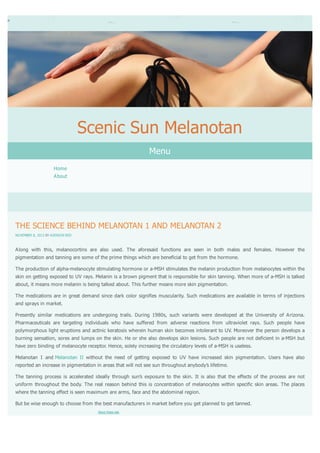 Scenic Sun Melanotan
Menu
Home
About

THE SCIENCE BEHIND MELANOTAN 1 AND MELANOTAN 2
NOVEMBER 8, 2013 BY ADDISON RED

Along with this, melanocortins are also used. The aforesaid functions are seen in both males and females. However the
pigmentation and tanning are some of the prime things which are beneficial to get from the hormone.
The production of alpha-melanocyte stimulating hormone or a-MSH stimulates the melanin production from melanocytes within the
skin on getting exposed to UV rays. Melanin is a brown pigment that is responsible for skin tanning. When more of a-MSH is talked
about, it means more melanin is being talked about. This further means more skin pigmentation.
The medications are in great demand since dark color signifies muscularity. Such medications are available in terms of injections
and sprays in market.
Presently similar medications are undergoing trails. During 1980s, such variants were developed at the University of Arizona.
Pharmaceuticals are targeting individuals who have suffered from adverse reactions from ultraviolet rays. Such people have
polymorphous light eruptions and actinic keratosis wherein human skin becomes intolerant to UV. Moreover the person develops a
burning sensation, sores and lumps on the skin. He or she also develops skin lesions. Such people are not deficient in a-MSH but
have zero binding of melanocyte receptor. Hence, solely increasing the circulatory levels of a-MSH is useless.
Melanotan I and Melanotan II without the need of getting exposed to UV have increased skin pigmentation. Users have also
reported an increase in pigmentation in areas that will not see sun throughout anybody’s lifetime.
The tanning process is accelerated ideally through sun’s exposure to the skin. It is also that the effects of the process are not
uniform throughout the body. The real reason behind this is concentration of melanocytes within specific skin areas. The places
where the tanning effect is seen maximum are arms, face and the abdominal region.
But be wise enough to choose from the best manufacturers in market before you get planned to get tanned.
About these ads

 