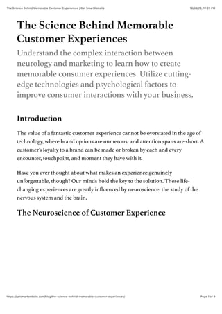 18/08/23, 12:23 PM
The Science Behind Memorable Customer Experiences | Get SmartWebsite
Page 1 of 9
https://getsmartwebsite.com/blog/the-science-behind-memorable-customer-experiences/
The Science Behind Memorable
Customer Experiences
Understand the complex interaction between
neurology and marketing to learn how to create
memorable consumer experiences. Utilize cutting-
edge technologies and psychological factors to
improve consumer interactions with your business.
Introduction
The value of a fantastic customer experience cannot be overstated in the age of
technology, where brand options are numerous, and attention spans are short. A
customer’s loyalty to a brand can be made or broken by each and every
encounter, touchpoint, and moment they have with it.
Have you ever thought about what makes an experience genuinely
unforgettable, though? Our minds hold the key to the solution. These life-
changing experiences are greatly influenced by neuroscience, the study of the
nervous system and the brain.
The Neuroscience of Customer Experience
 