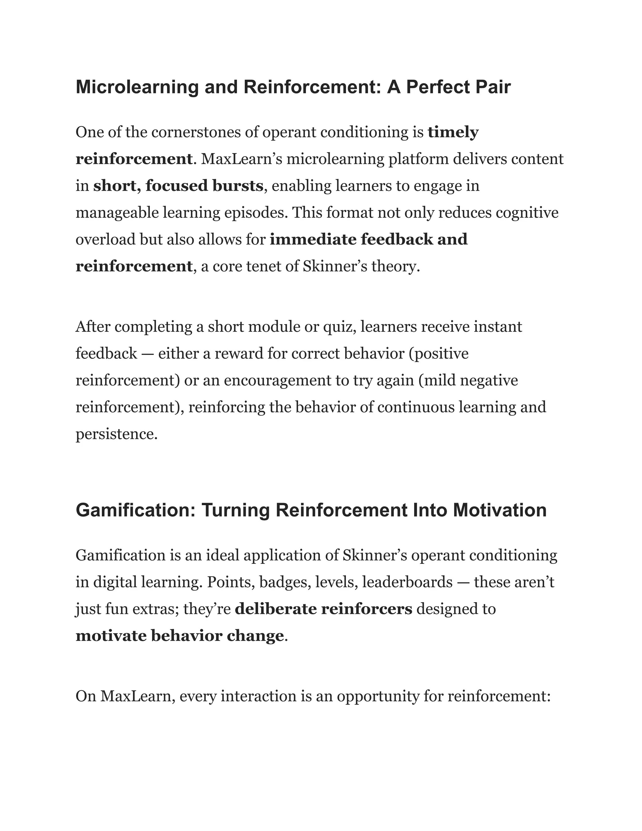 Microlearning and Reinforcement: A Perfect Pair
One of the cornerstones of operant conditioning is timely
reinforcement. MaxLearn’s microlearning platform delivers content
in short, focused bursts, enabling learners to engage in
manageable learning episodes. This format not only reduces cognitive
overload but also allows for immediate feedback and
reinforcement, a core tenet of Skinner’s theory.
After completing a short module or quiz, learners receive instant
feedback — either a reward for correct behavior (positive
reinforcement) or an encouragement to try again (mild negative
reinforcement), reinforcing the behavior of continuous learning and
persistence.
Gamification: Turning Reinforcement Into Motivation
Gamification is an ideal application of Skinner’s operant conditioning
in digital learning. Points, badges, levels, leaderboards — these aren’t
just fun extras; they’re deliberate reinforcers designed to
motivate behavior change.
On MaxLearn, every interaction is an opportunity for reinforcement:
 