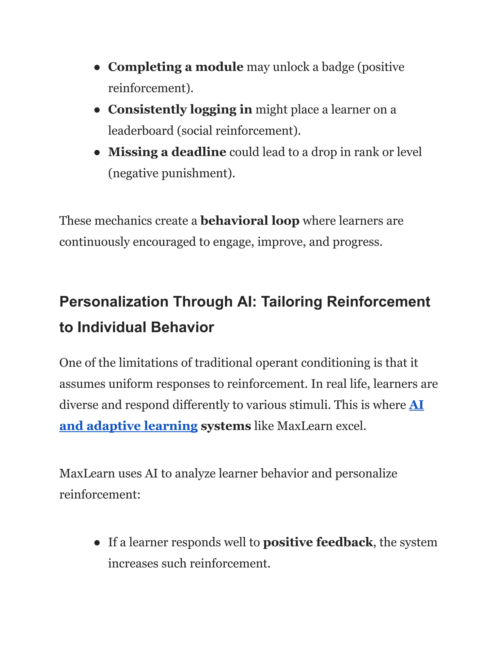 ●​ Completing a module may unlock a badge (positive
reinforcement).
●​ Consistently logging in might place a learner on a
leaderboard (social reinforcement).
●​ Missing a deadline could lead to a drop in rank or level
(negative punishment).
These mechanics create a behavioral loop where learners are
continuously encouraged to engage, improve, and progress.
Personalization Through AI: Tailoring Reinforcement
to Individual Behavior
One of the limitations of traditional operant conditioning is that it
assumes uniform responses to reinforcement. In real life, learners are
diverse and respond differently to various stimuli. This is where AI
and adaptive learning systems like MaxLearn excel.
MaxLearn uses AI to analyze learner behavior and personalize
reinforcement:
●​ If a learner responds well to positive feedback, the system
increases such reinforcement.
 